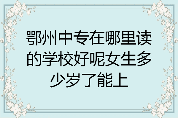 鄂州中专在哪里读的学校好呢女生多少岁了能上