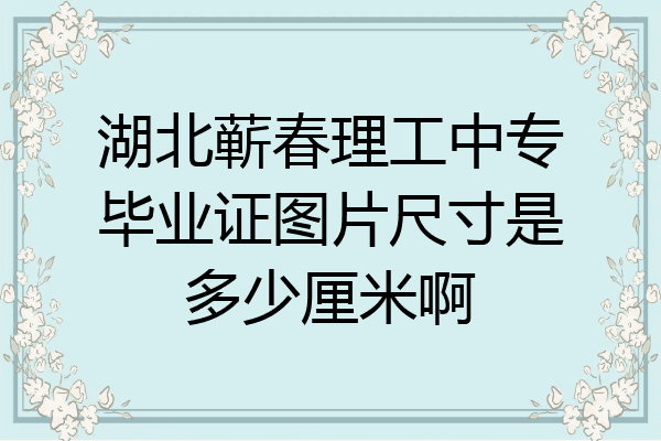 湖北蕲春理工中专毕业证图片尺寸是多少厘米啊