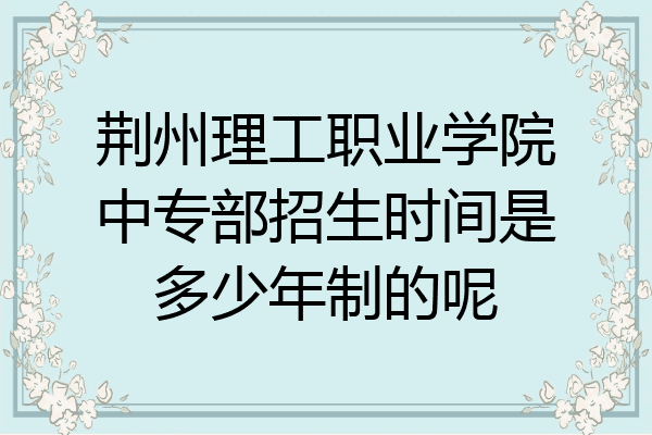 荆州理工职业学院中专部招生时间是多少年制的呢