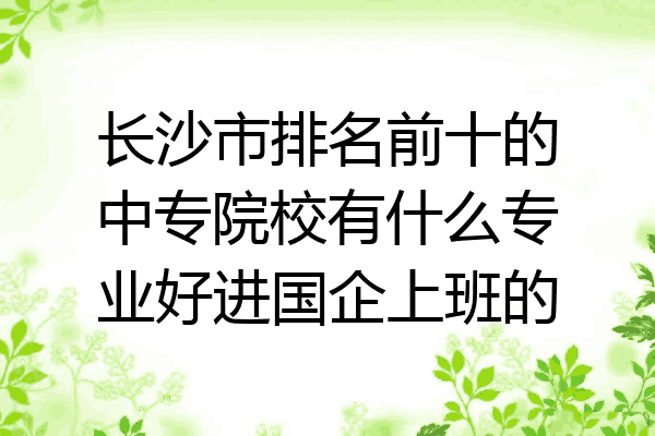 长沙市排名前十的中专院校有什么专业好进国企上班的