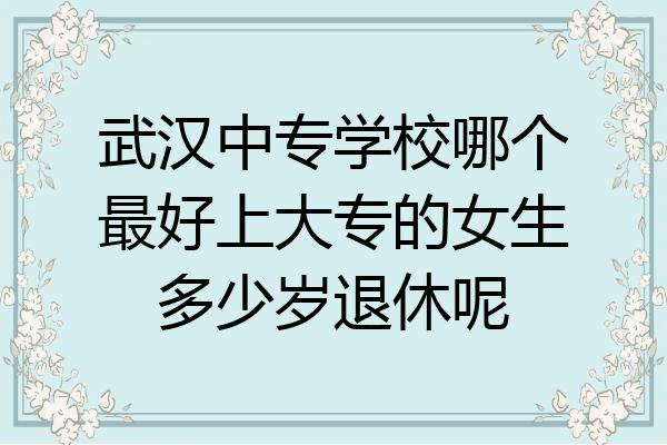 武汉中专学校哪个最好上大专的女生多少岁退休呢