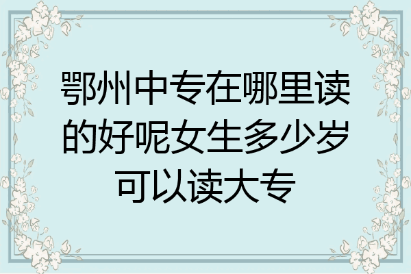 鄂州中专在哪里读的好呢女生多少岁可以读大专