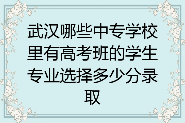 武汉哪些中专学校里有高考班的学生专业选择多少分录取