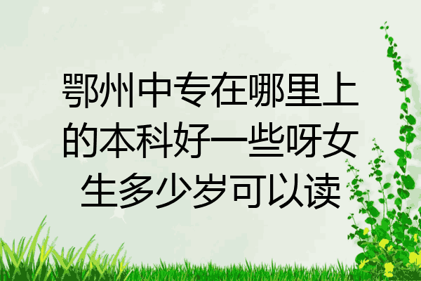 鄂州中专在哪里上的本科好一些呀女生多少岁可以读