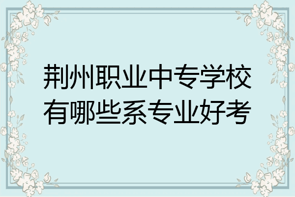 荆州职业中专学校有哪些系专业好考