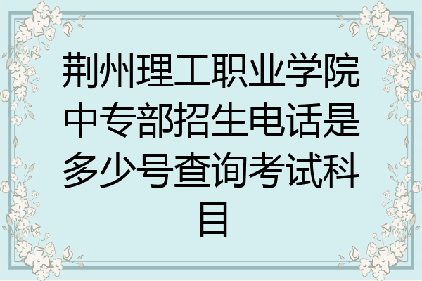 荆州理工职业学院中专部招生电话是多少号查询考试科目
