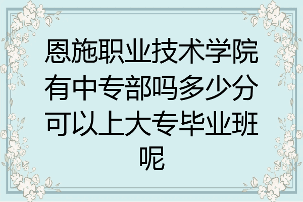恩施职业技术学院有中专部吗多少分可以上大专毕业班呢