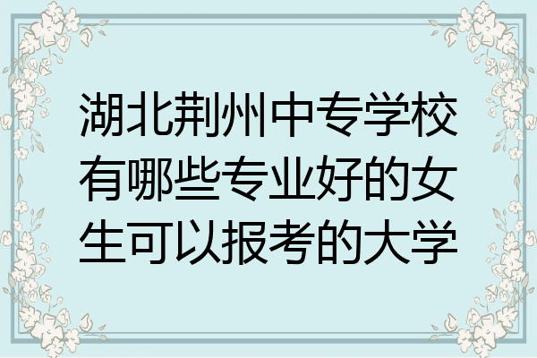 湖北荆州中专学校有哪些专业好的女生可以报考的大学