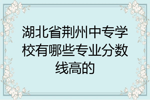 湖北省荆州中专学校有哪些专业分数线高的