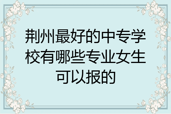 荆州最好的中专学校有哪些专业女生可以报的