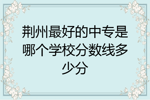 荆州最好的中专是哪个学校分数线多少分