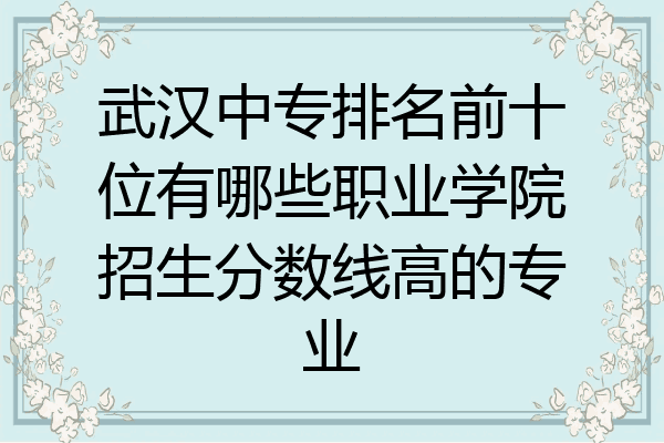 武汉中专排名前十位有哪些职业学院招生分数线高的专业