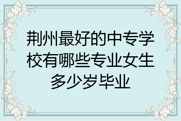 荆州最好的中专学校有哪些专业女生多少岁毕业
