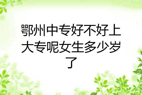 鄂州中专好不好上大专呢女生多少岁了