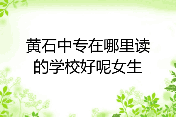 黄石中专在哪里读的学校好呢女生