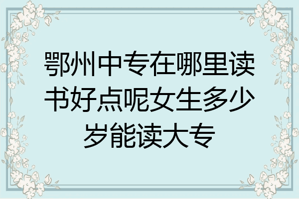 鄂州中专在哪里读书好点呢女生多少岁能读大专