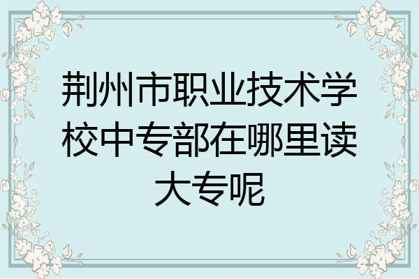 荆州市职业技术学校中专部在哪里读大专呢