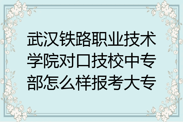 武汉铁路职业技术学院对口技校中专部怎么样报考大专