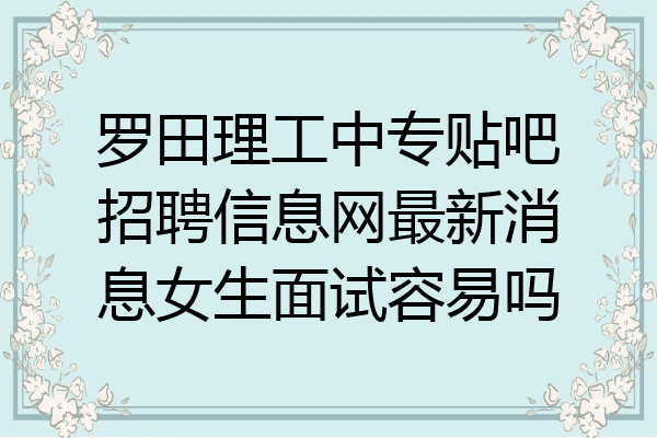 罗田理工中专贴吧招聘信息网最新消息女生面试容易吗
