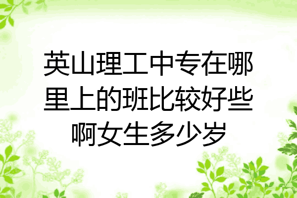 英山理工中专在哪里上的班比较好些啊女生多少岁