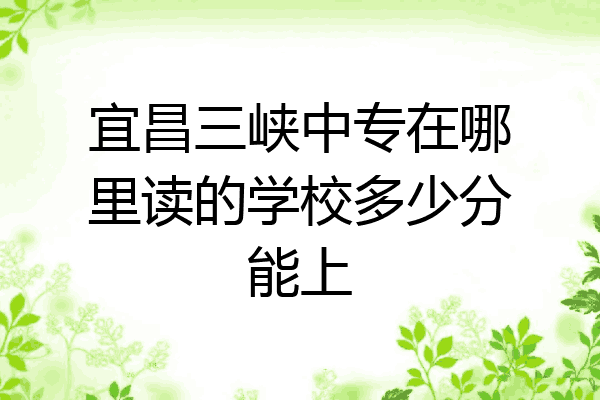 宜昌三峡中专在哪里读的学校多少分能上