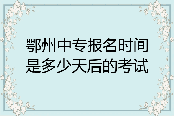 鄂州中专报名时间是多少天后的考试