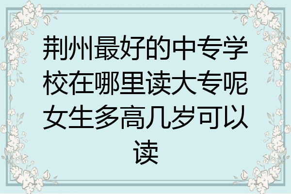 荆州最好的中专学校在哪里读大专呢女生多高几岁可以读