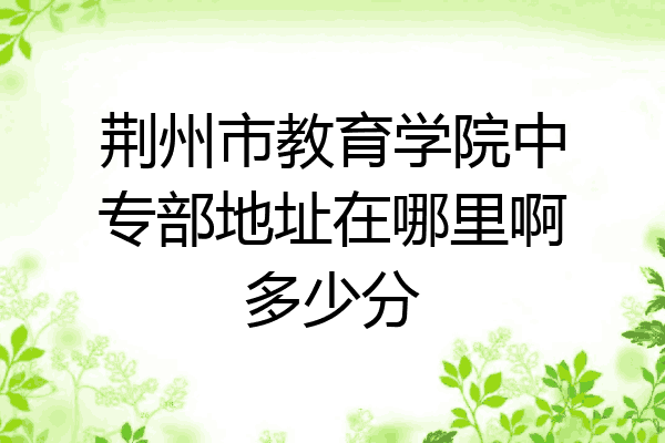 荆州市教育学院中专部地址在哪里啊多少分