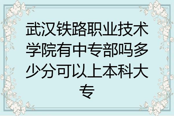 武汉铁路职业技术学院有中专部吗多少分可以上本科大专
