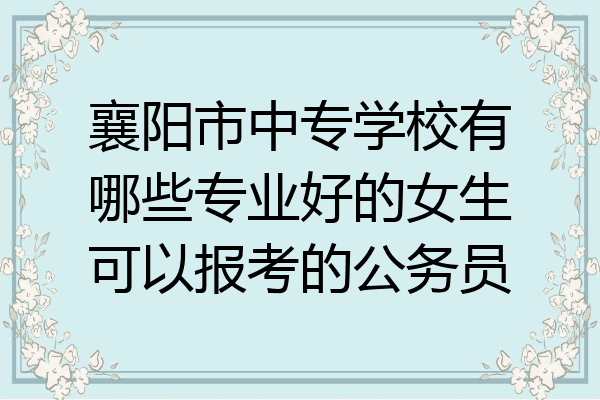襄阳市中专学校有哪些专业好的女生可以报考的公务员
