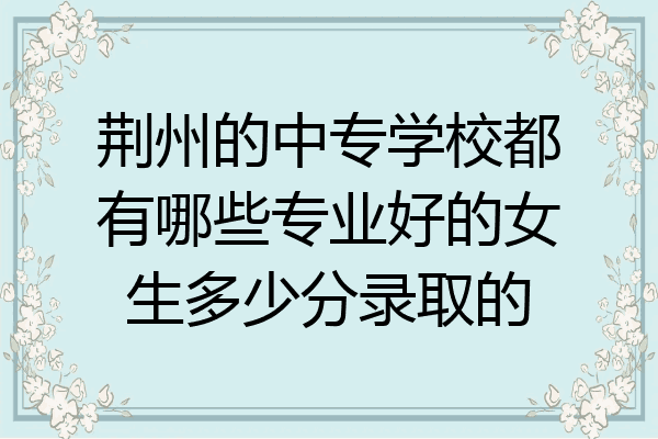 荆州的中专学校都有哪些专业好的女生多少分录取的