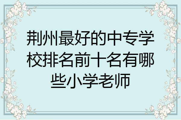 荆州最好的中专学校排名前十名有哪些小学老师