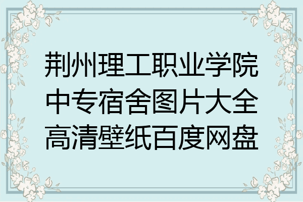 荆州理工职业学院中专宿舍图片大全高清壁纸百度网盘