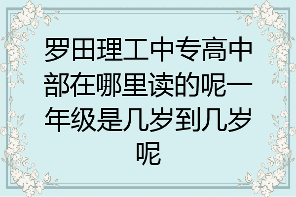 罗田理工中专高中部在哪里读的呢一年级是几岁到几岁呢