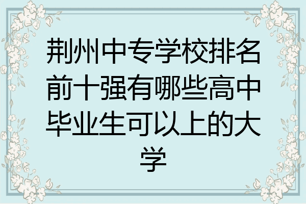 荆州中专学校排名前十强有哪些高中毕业生可以上的大学