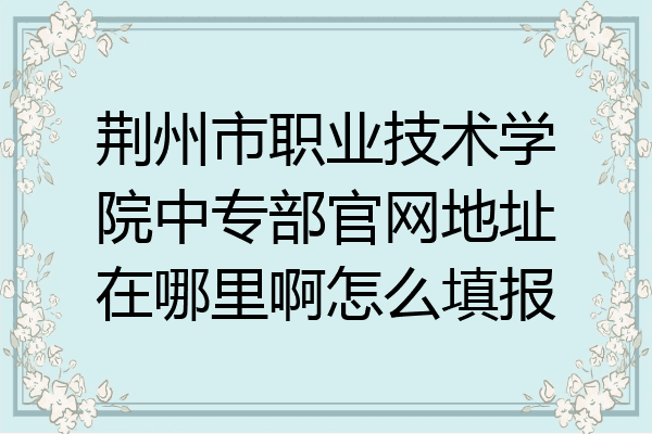 荆州市职业技术学院中专部官网地址在哪里啊怎么填报