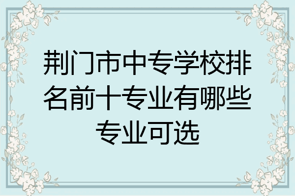荆门市中专学校排名前十专业有哪些专业可选