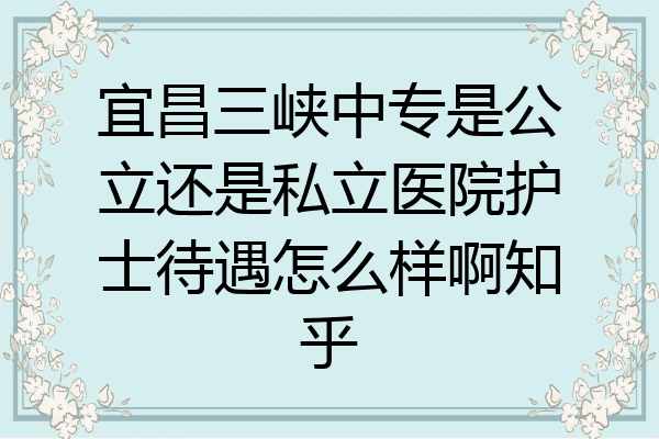 宜昌三峡中专是公立还是私立医院护士待遇怎么样啊知乎