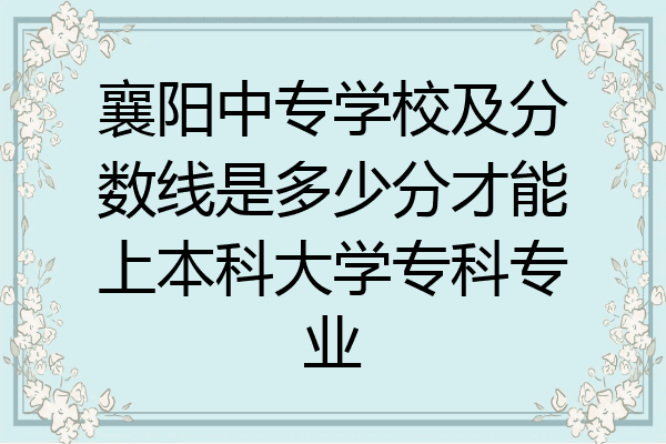 襄阳中专学校及分数线是多少分才能上本科大学专科专业