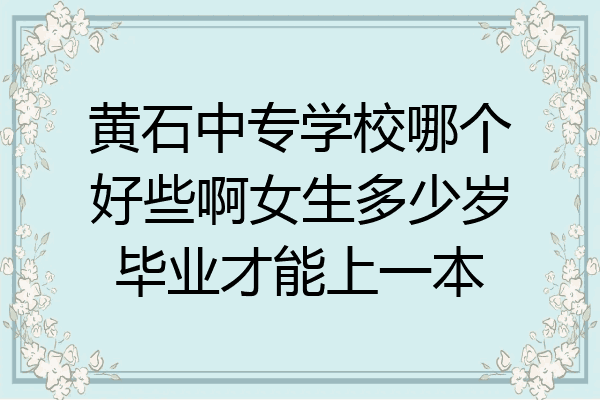 黄石中专学校哪个好些啊女生多少岁毕业才能上一本