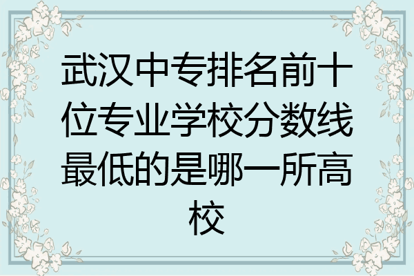 武汉中专排名前十位专业学校分数线最低的是哪一所高校