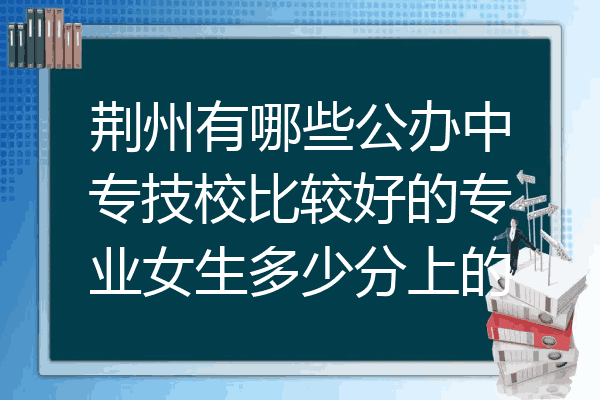荆州有哪些公办中专技校比较好的专业女生多少分上的