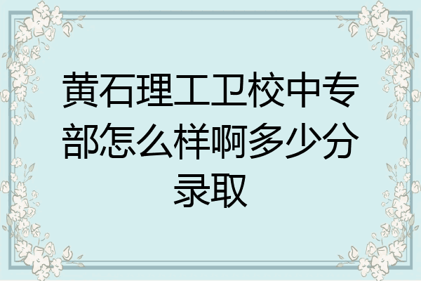 黄石理工卫校中专部怎么样啊多少分录取