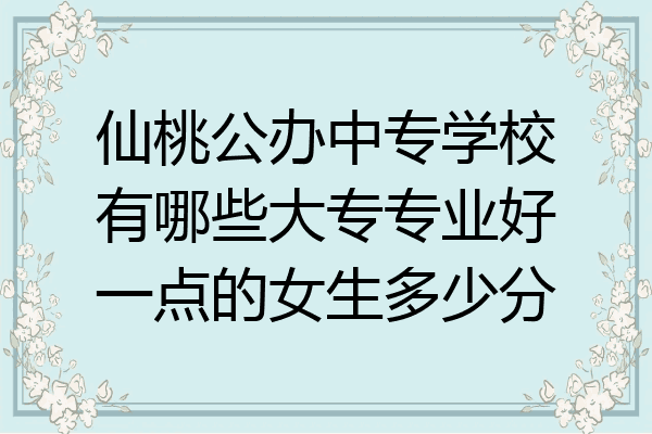 仙桃公办中专学校有哪些大专专业好一点的女生多少分