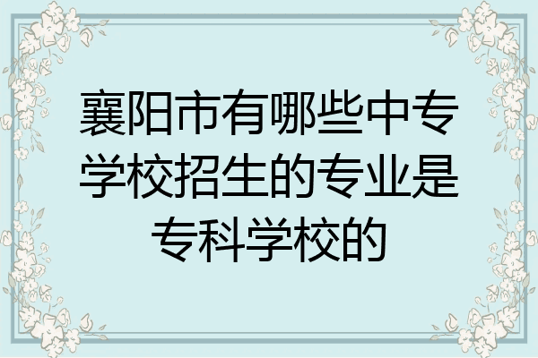 襄阳市有哪些中专学校招生的专业是专科学校的