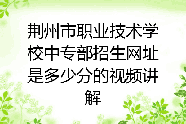 荆州市职业技术学校中专部招生网址是多少分的视频讲解