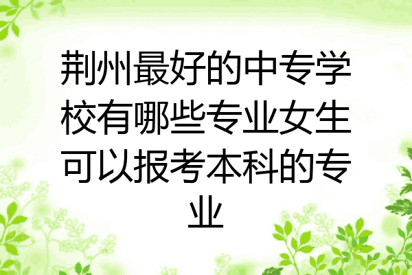 荆州最好的中专学校有哪些专业女生可以报考本科的专业