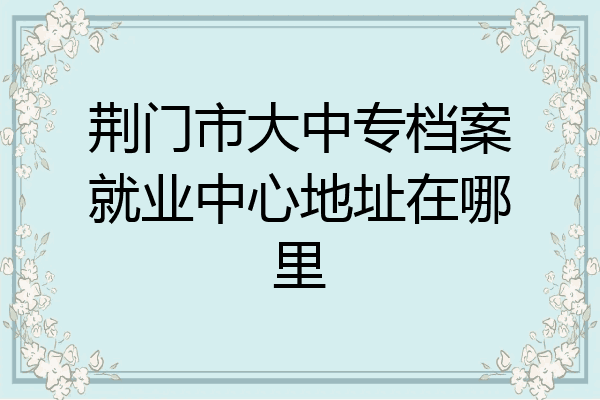 荆门市大中专档案就业中心地址在哪里
