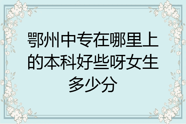鄂州中专在哪里上的本科好些呀女生多少分
