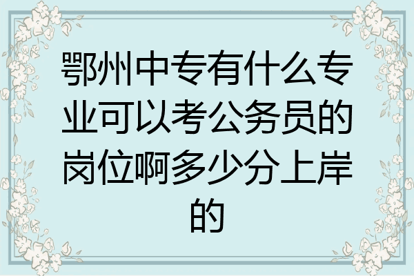 鄂州中专有什么专业可以考公务员的岗位啊多少分上岸的